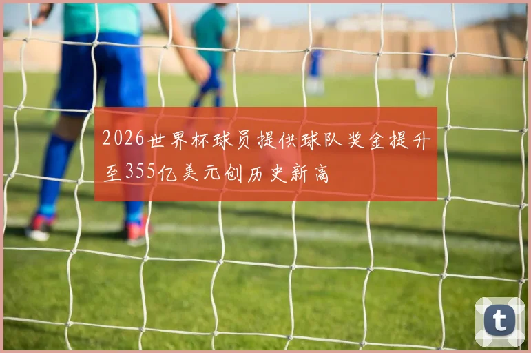 2026世界杯球员提供球队奖金提升至355亿美元创历史新高