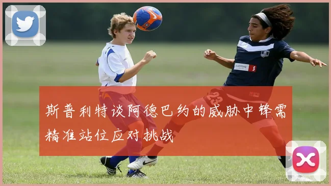斯普利特谈阿德巴约的威胁中锋需精准站位应对挑战
