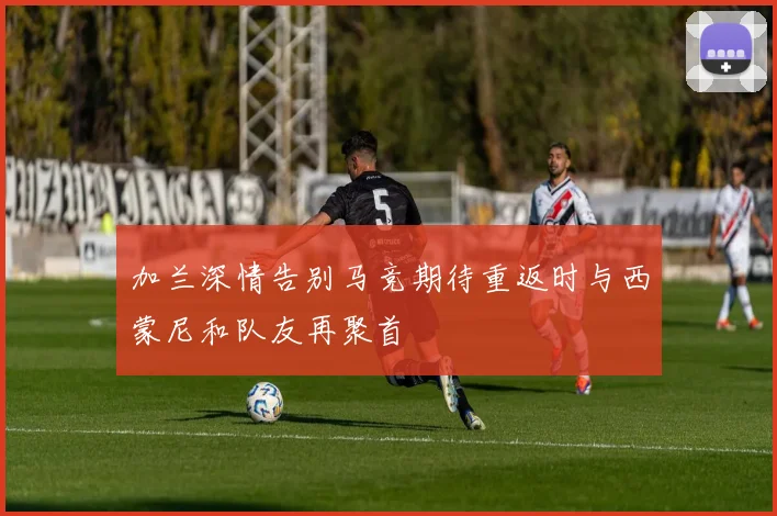 加兰深情告别马竞期待重返时与西蒙尼和队友再聚首