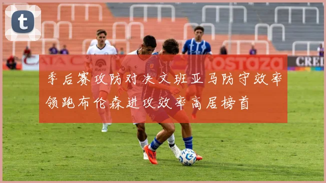 季后赛攻防对决文班亚马防守效率领跑布伦森进攻效率高居榜首