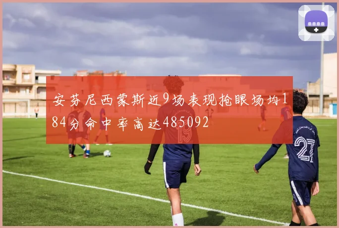 安芬尼西蒙斯近9场表现抢眼场均184分命中率高达485092