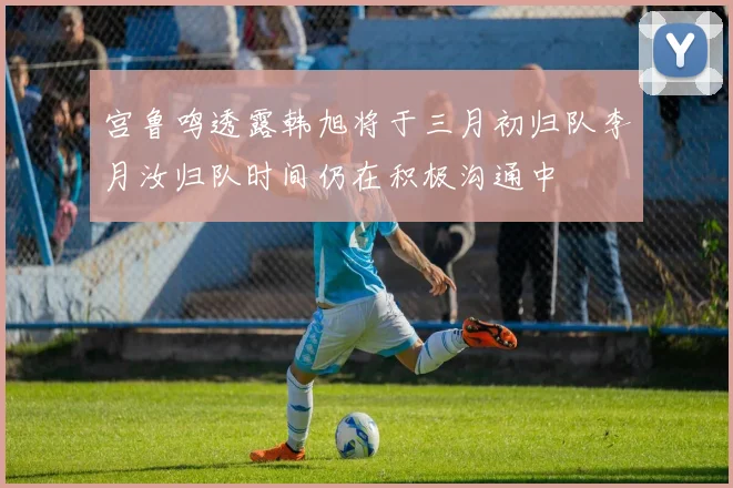 宫鲁鸣透露韩旭将于三月初归队李月汝归队时间仍在积极沟通中